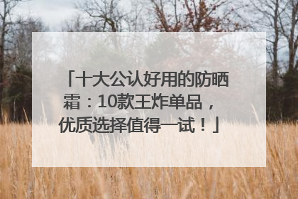 十大公认好用的防晒霜：10款王炸单品，优质选择值得一试！
