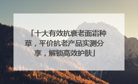 十大有效抗衰老面霜种草，平价抗老产品实测分享，解锁高效护肤