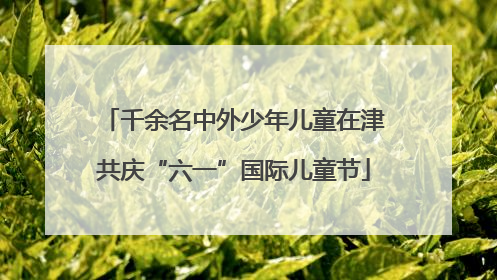 千余名中外少年儿童在津共庆“六一”国际儿童节