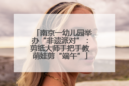 南京一幼儿园举办“非遗派对”：剪纸大师手把手教萌娃剪“端午”