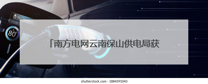 南方电网云南保山供电局获评第七届“全国文明单位”