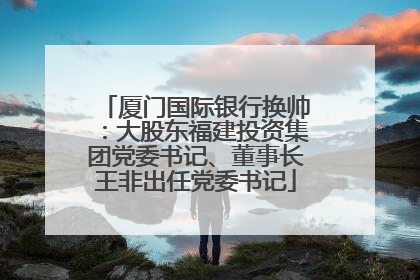 厦门国际银行换帅：大股东福建投资集团党委书记、董事长王非出任党委书记