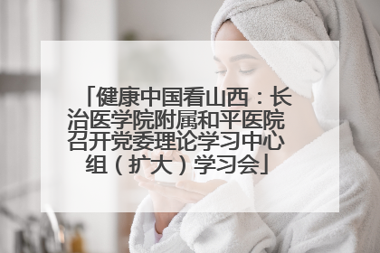 健康中国看山西：长治医学院附属和平医院召开党委理论学习中心组（扩大）学习会