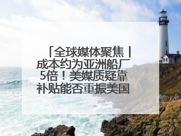 全球媒体聚焦丨成本约为亚洲船厂5倍！美媒质疑靠补贴能否重振美国造船业