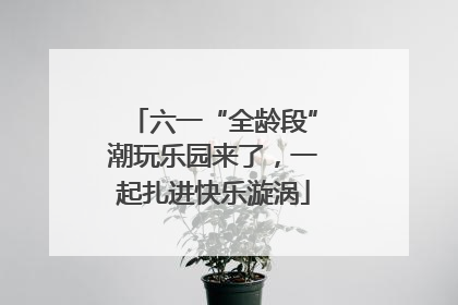 六一“全龄段”潮玩乐园来了，一起扎进快乐漩涡