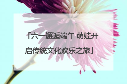 六一邂逅端午 萌娃开启传统文化欢乐之旅