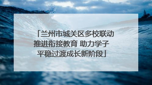 兰州市城关区多校联动推进衔接教育 助力学子平稳过渡成长新阶段