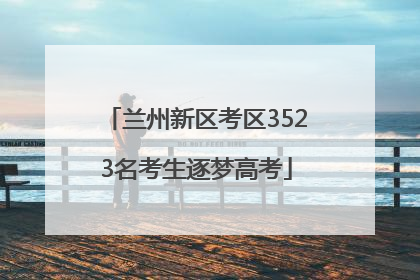 兰州新区考区3523名考生逐梦高考