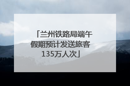兰州铁路局端午假期预计发送旅客135万人次