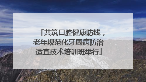 共筑口腔健康防线，老年规范化牙周病防治适宜技术培训班举行