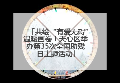 共绘“有爱无碍”温暖画卷！天心区举办第35次全国助残日主题活动