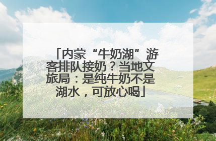 内蒙“牛奶湖”游客排队接奶？当地文旅局：是纯牛奶不是湖水，可放心喝