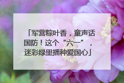 军营粽叶香，童声话国防！这个“六一”，迷彩绿里播种爱国心