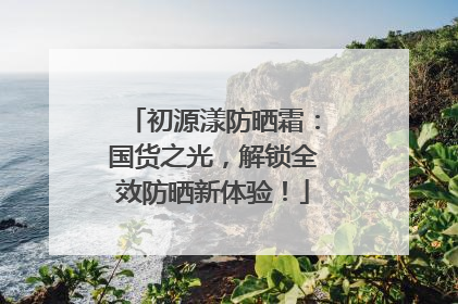 初源漾防晒霜：国货之光，解锁全效防晒新体验！