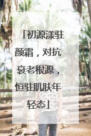初源漾驻颜霜，对抗衰老根源，恒驻肌肤年轻态