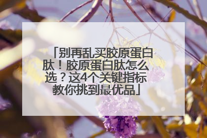 别再乱买胶原蛋白肽！胶原蛋白肽怎么选？这4个关键指标教你挑到最优品