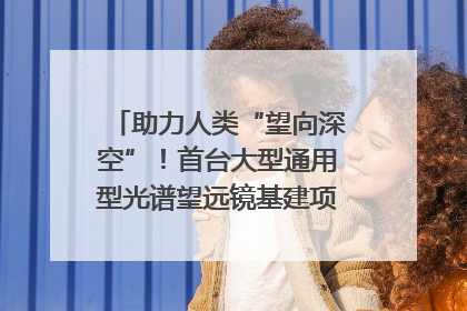 助力人类“望向深空”！首台大型通用型光谱望远镜基建项目破土动工
