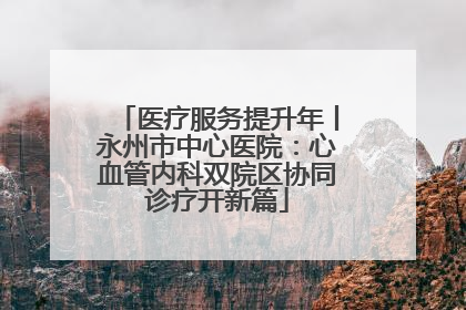 医疗服务提升年丨永州市中心医院：心血管内科双院区协同诊疗开新篇