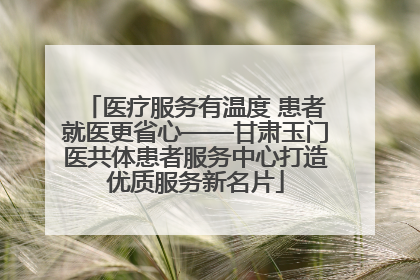 医疗服务有温度 患者就医更省心——甘肃玉门医共体患者服务中心打造优质服务新名片