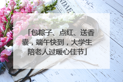 包粽子、点红、送香囊，端午快到，大学生陪老人过暖心佳节