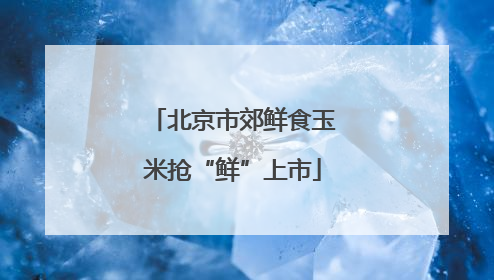 北京市郊鲜食玉米抢“鲜”上市