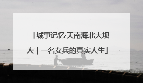 城事记忆·天南海北大坝人｜一名女兵的真实人生