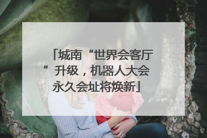 城南“世界会客厅”升级，机器人大会永久会址将焕新