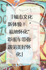 城市文化新体验！“福地怀化”彩蛋车带你遇见美好怀化