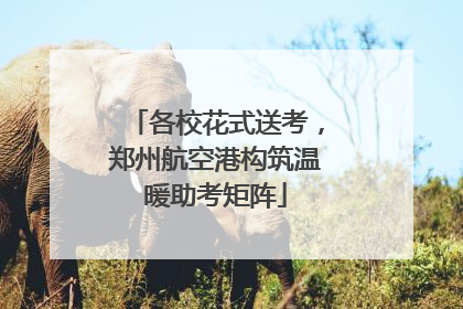 各校花式送考，郑州航空港构筑温暖助考矩阵