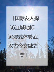 国际友人探访江城地标 沉浸式体验武汉古今交融之美