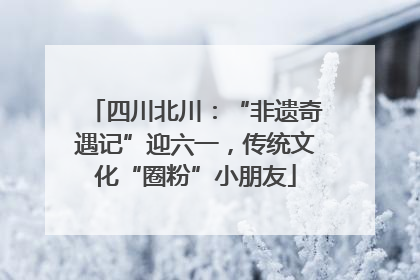 四川北川：“非遗奇遇记”迎六一，传统文化“圈粉”小朋友