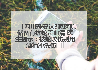 四川雅安这3家医院储备有抗蛇毒血清 医生提示：被蛇咬伤别用酒精冲洗伤口