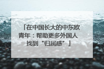 在中国长大的中东欧青年：帮助更多外国人找到“归属感”