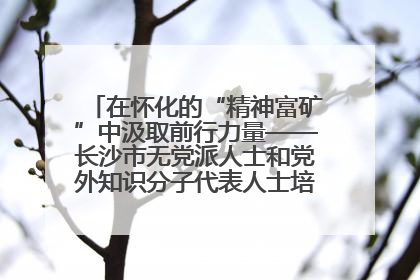 在怀化的“精神富矿”中汲取前行力量——长沙市无党派人士和党外知识分子代表人士培训班在怀化圆满举办