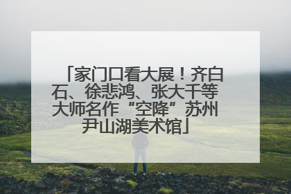 家门口看大展！齐白石、徐悲鸿、张大千等大师名作“空降”苏州尹山湖美术馆
