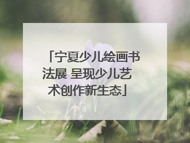 宁夏少儿绘画书法展 呈现少儿艺术创作新生态
