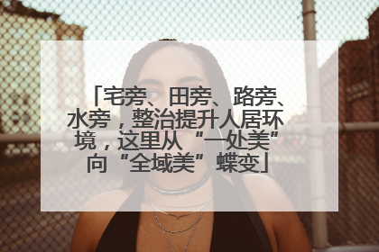 宅旁、田旁、路旁、水旁，整治提升人居环境，这里从“一处美”向“全域美”蝶变