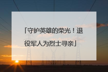 守护英雄的荣光！退役军人为烈士寻亲