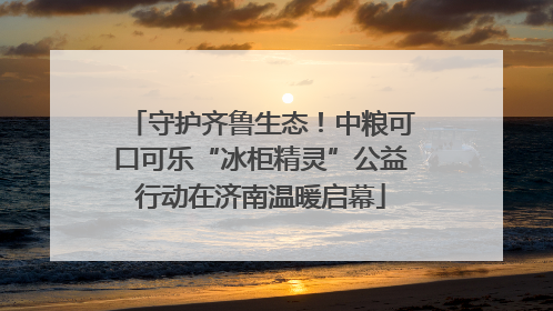 守护齐鲁生态！中粮可口可乐“冰柜精灵”公益行动在济南温暖启幕