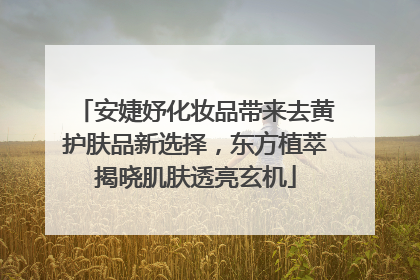 安婕妤化妆品带来去黄护肤品新选择，东方植萃揭晓肌肤透亮玄机