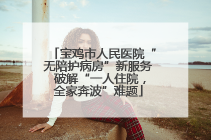 宝鸡市人民医院“无陪护病房”新服务 破解“一人住院，全家奔波”难题
