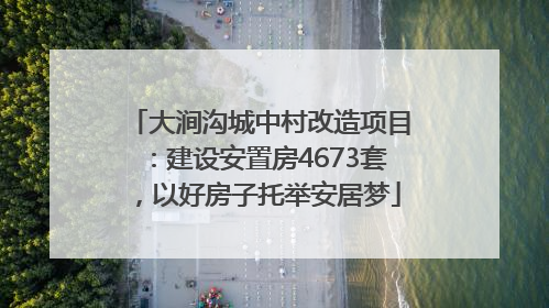 大涧沟城中村改造项目：建设安置房4673套，以好房子托举安居梦