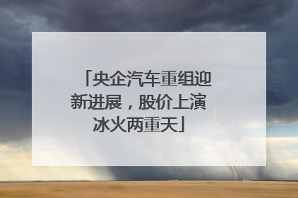 央企汽车重组迎新进展，股价上演冰火两重天