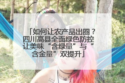 如何让农产品出圈？四川高县全面绿色防控让美味“含绿量”与“含金量”双提升
