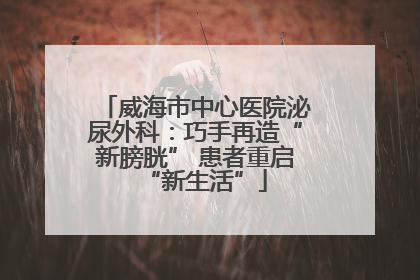 威海市中心医院泌尿外科：巧手再造“新膀胱” 患者重启“新生活”