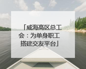威海高区总工会：为单身职工搭建交友平台