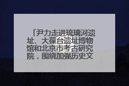 尹力走进琉璃河遗址、大葆台遗址博物馆和北京市考古研究院，围绕加强历史文化名城保护调研