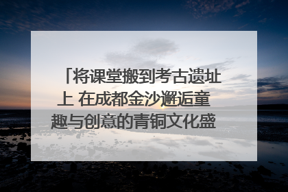 将课堂搬到考古遗址上 在成都金沙邂逅童趣与创意的青铜文化盛宴｜文化中国行