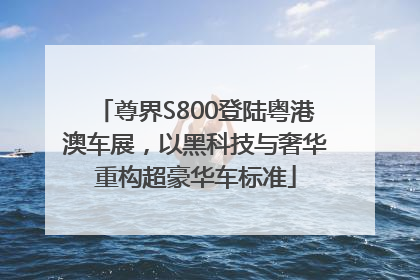 尊界S800登陆粤港澳车展，以黑科技与奢华重构超豪华车标准