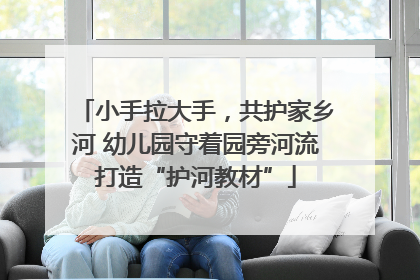 小手拉大手，共护家乡河 幼儿园守着园旁河流打造“护河教材”